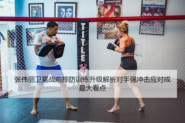 张伟丽卫冕战前摔防训练升级解析对手强冲击应对成最大看点
