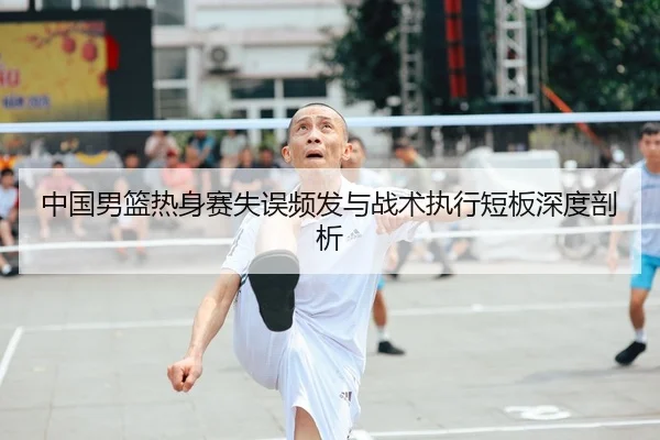 中国男篮热身赛失误频发与战术执行短板深度剖析