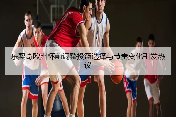 东契奇欧洲杯前调整投篮选择与节奏变化引发热议