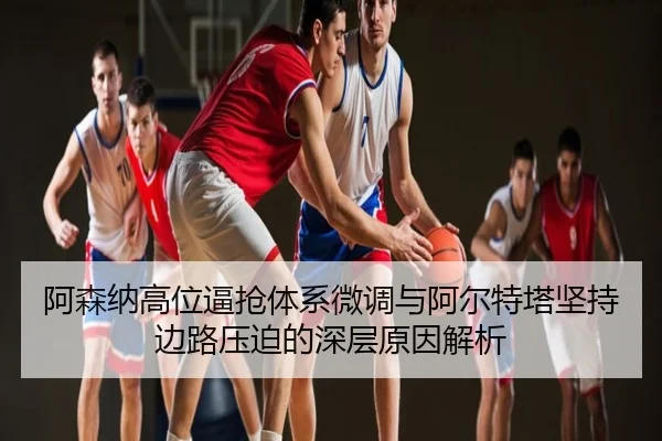 阿森纳高位逼抢体系微调与阿尔特塔坚持边路压迫的深层原因解析