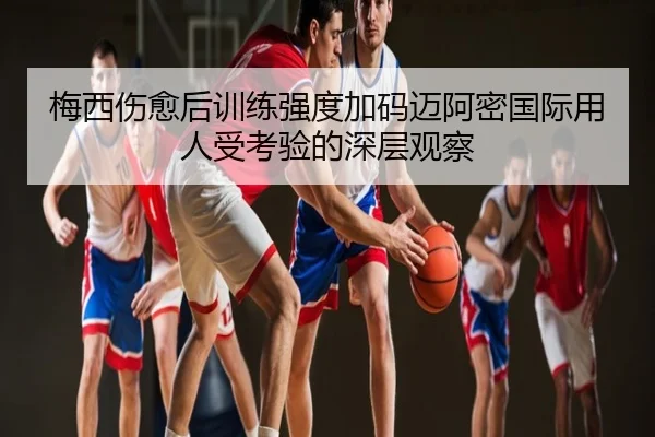 梅西伤愈后训练强度加码迈阿密国际用人受考验的深层观察