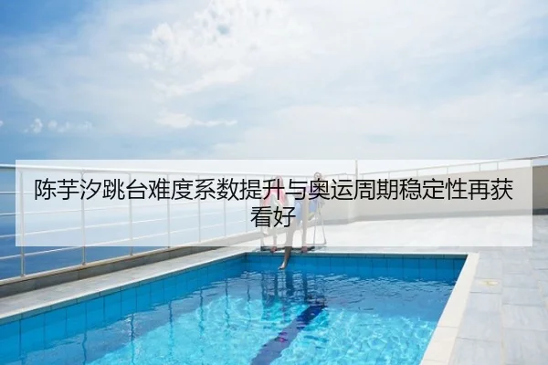 陈芋汐跳台难度系数提升与奥运周期稳定性再获看好